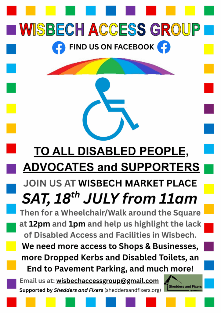Poster: To all disabled people, advocates and supporters. Join us at Wisbech Market Place, then for a Wheelchair/Walk around the square at 12pm and 1pm and help us highlight the lack of disabled access and facilities in Wisbech. We need more access to shops and businesses, more dropped kerbs and disabled toilets, an end to pavement parking, and much more!