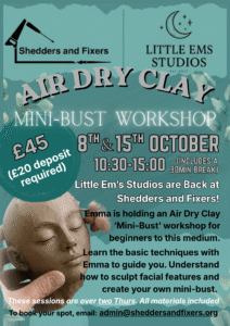 Poster: Little Ems Studios are Back at Shedders and Fixers! Emma is holding an Air Dry Clay 'Mini-Bust' workshop for beginners to this medium. Learn the basic techniques with Emma to guide you. Understand how to sculpt facial features and create your own mini-bust. These sessions are over two Thursdays. All materials included. This workshop includes a 30 minute break.